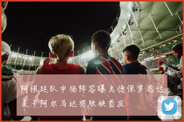阿根廷队中场阵容曝光德保罗恩佐麦卡阿尔马达将联袂首发
