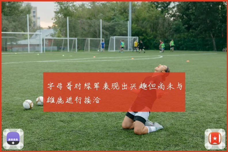 字母哥对绿军表现出兴趣但尚未与雄鹿进行接洽