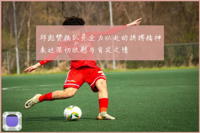 邱彪赞扬队员全力以赴的拼搏精神表达深切欣慰与肯定之情