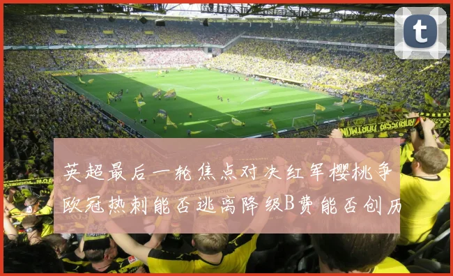 英超最后一轮焦点对决红军樱桃争欧冠热刺能否逃离降级B费能否创历史新高