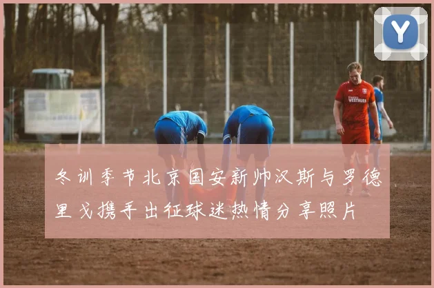 冬训季节北京国安新帅汉斯与罗德里戈携手出征球迷热情分享照片
