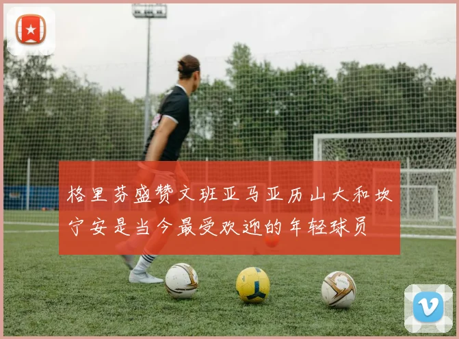 格里芬盛赞文班亚马亚历山大和坎宁安是当今最受欢迎的年轻球员
