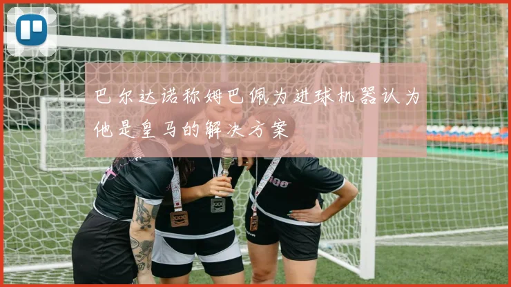 巴尔达诺称姆巴佩为进球机器认为他是皇马的解决方案