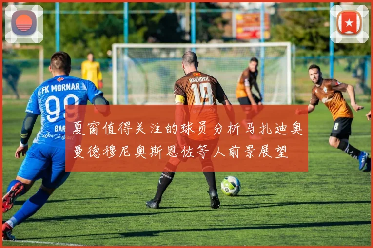 夏窗值得关注的球员分析马扎迪奥曼德穆尼奥斯恩佐等人前景展望