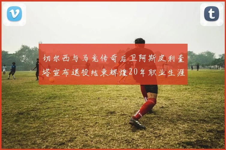 切尔西与马竞传奇后卫阿斯皮利奎塔宣布退役结束辉煌20年职业生涯