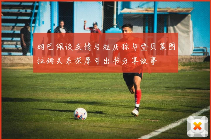 姆巴佩谈友情与经历称与登贝莱图拉姆关系深厚可出书分享故事