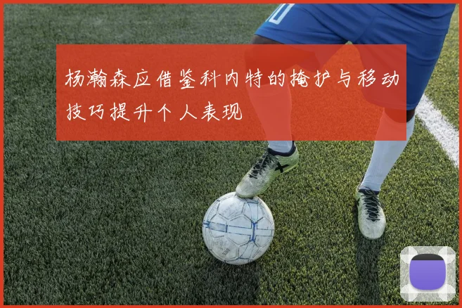 杨瀚森应借鉴科内特的掩护与移动技巧提升个人表现
