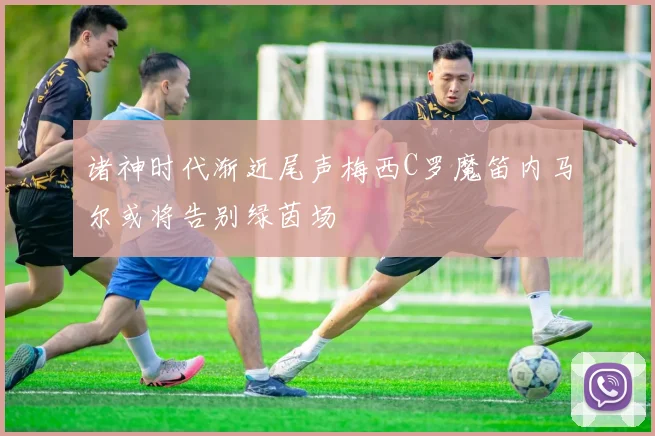 诸神时代渐近尾声梅西C罗魔笛内马尔或将告别绿茵场