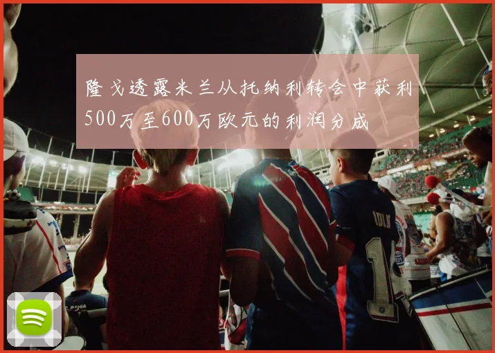 隆戈透露米兰从托纳利转会中获利500万至600万欧元的利润分成