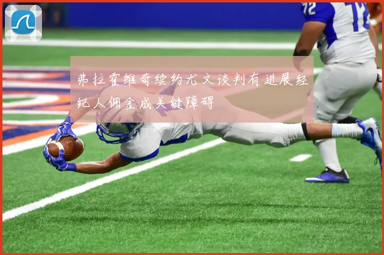 弗拉霍维奇续约尤文谈判有进展经纪人佣金成关键障碍
