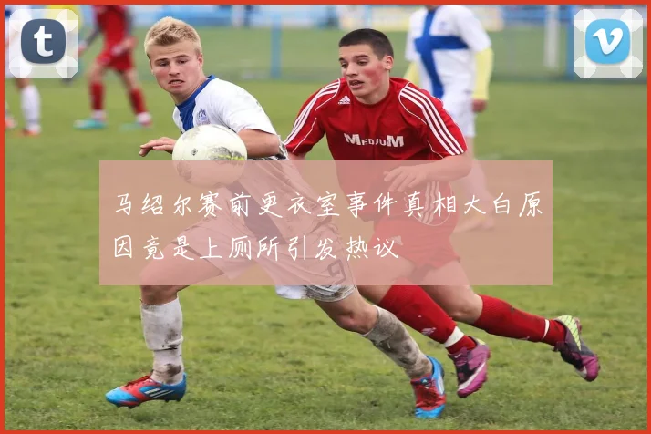 马绍尔赛前更衣室事件真相大白原因竟是上厕所引发热议