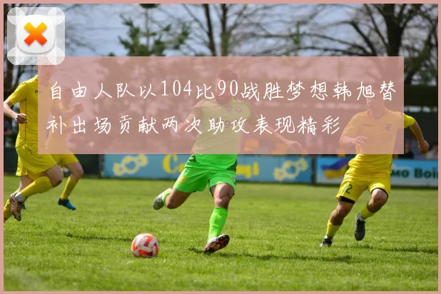 自由人队以104比90战胜梦想韩旭替补出场贡献两次助攻表现精彩